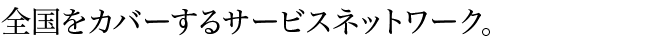 全国をカバーするサービスネットワーク。