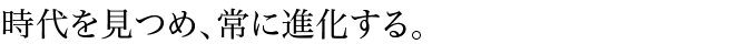 時代を見つめ、常に進化する。