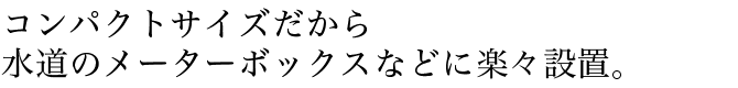 コンパクトサイズだから水道のメーターボックスなどに楽々設置。