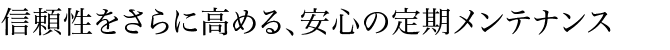 信頼性をさらに高める、安心の定期メンテナンス