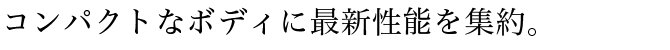 コンパクトなボディに最新性能を集約。