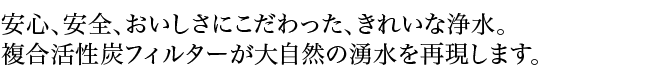 安心、安全、おいしさにこだわった、きれいな浄水。複合活性炭フィルターが大自然の湧水を再現します。