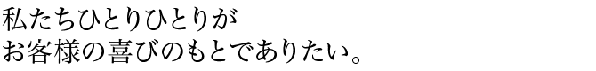 私たちひとりひとりがお客様の喜びのもとでありたい。