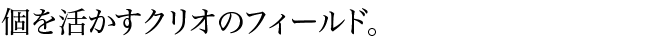 個を活かすクリオのフィールド。