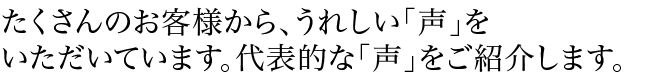 たくさんのお客様から、うれしい「声」をいただいています。代表的な「声」をご紹介します。