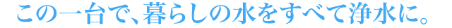 この一台で、暮らしの水をすべて浄水に。 
